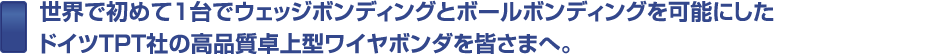 世界で初めて1台でウェッジボンディングとボールボンディングを可能にしたドイツTPT社の高品質卓上型ワイヤボンダを皆さまへ。