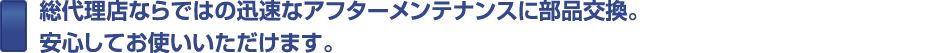 総代理店ならではの迅速なアフターメンテナンスに部品交換。安心してお使いいただけます。