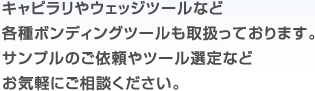 キャピラリやウェッジツールなど各種ボンディングツールも取扱っております。サンプルのご依頼やツール選定などお気軽にご相談ください。