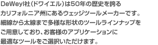 DeWeyl社（ドワイエル）は50年の歴史を誇るカリフォルニア州にあるウェッジツールメーカーです。細線から太線まで多様な形状のツールラインナップをご用意しており、お客様のアプリケーションに最適なツールをご選択いただけます。